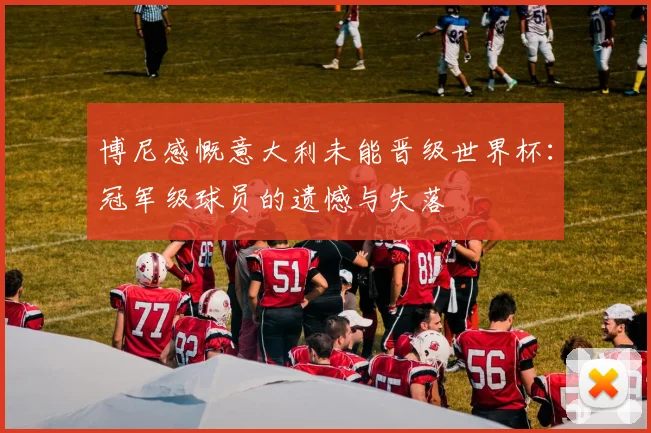 博尼感慨意大利未能晋级世界杯：冠军级球员的遗憾与失落